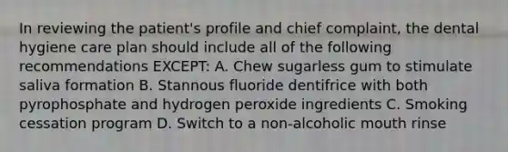 In reviewing the patient's profile and chief complaint, the dental hygiene care plan should include all of the following recommendations EXCEPT: A. Chew sugarless gum to stimulate saliva formation B. Stannous fluoride dentifrice with both pyrophosphate and hydrogen peroxide ingredients C. Smoking cessation program D. Switch to a non-alcoholic mouth rinse