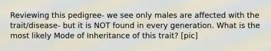 Reviewing this pedigree- we see only males are affected with the trait/disease- but it is NOT found in every generation. What is the most likely Mode of Inheritance of this trait? [pic]