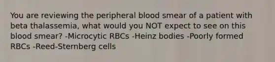 You are reviewing the peripheral blood smear of a patient with beta thalassemia, what would you NOT expect to see on this blood smear? -Microcytic RBCs -Heinz bodies -Poorly formed RBCs -Reed-Sternberg cells