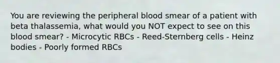 You are reviewing the peripheral blood smear of a patient with beta thalassemia, what would you NOT expect to see on this blood smear? - Microcytic RBCs - Reed-Sternberg cells - Heinz bodies - Poorly formed RBCs