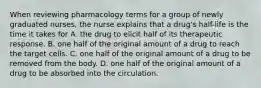 When reviewing pharmacology terms for a group of newly graduated nurses, the nurse explains that a drug's half-life is the time it takes for A. the drug to elicit half of its therapeutic response. B. one half of the original amount of a drug to reach the target cells. C. one half of the original amount of a drug to be removed from the body. D. one half of the original amount of a drug to be absorbed into the circulation.