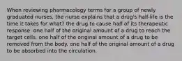 When reviewing pharmacology terms for a group of newly graduated nurses, the nurse explains that a drug's half-life is the time it takes for what? the drug to cause half of its therapeutic response. one half of the original amount of a drug to reach the target cells. one half of the original amount of a drug to be removed from the body. one half of the original amount of a drug to be absorbed into the circulation.