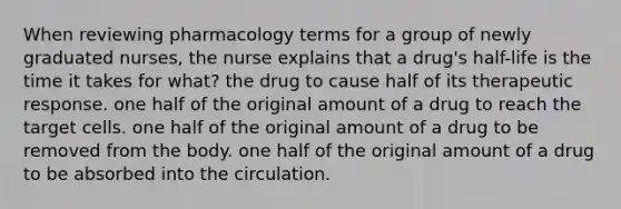 When reviewing pharmacology terms for a group of newly graduated nurses, the nurse explains that a drug's half-life is the time it takes for what? the drug to cause half of its therapeutic response. one half of the original amount of a drug to reach the target cells. one half of the original amount of a drug to be removed from the body. one half of the original amount of a drug to be absorbed into the circulation.