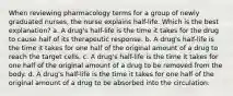 When reviewing pharmacology terms for a group of newly graduated nurses, the nurse explains half-life. Which is the best explanation? a. A drug's half-life is the time it takes for the drug to cause half of its therapeutic response. b. A drug's half-life is the time it takes for one half of the original amount of a drug to reach the target cells. c. A drug's half-life is the time it takes for one half of the original amount of a drug to be removed from the body. d. A drug's half-life is the time it takes for one half of the original amount of a drug to be absorbed into the circulation.