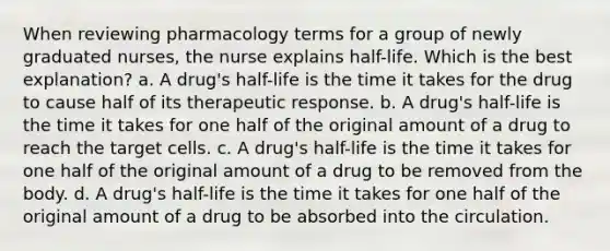 When reviewing pharmacology terms for a group of newly graduated nurses, the nurse explains half-life. Which is the best explanation? a. A drug's half-life is the time it takes for the drug to cause half of its therapeutic response. b. A drug's half-life is the time it takes for one half of the original amount of a drug to reach the target cells. c. A drug's half-life is the time it takes for one half of the original amount of a drug to be removed from the body. d. A drug's half-life is the time it takes for one half of the original amount of a drug to be absorbed into the circulation.