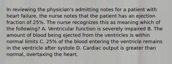 In reviewing the physician's admitting notes for a patient with heart failure, the nurse notes that the patient has an ejection fraction of 25%. The nurse recognizes this as meaning which of the following? A. Ventricular function is severely impaired B. The amount of blood being ejected from the ventricles is within normal limits C. 25% of the blood entering the ventricle remains in the ventricle after systole D. Cardiac output is greater than normal, overtaxing the heart.