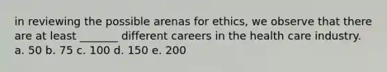 in reviewing the possible arenas for ethics, we observe that there are at least _______ different careers in the health care industry. a. 50 b. 75 c. 100 d. 150 e. 200