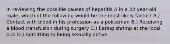 In reviewing the possible causes of hepatitis A in a 22-year-old male, which of the following would be the most likely factor? A.) Contact with blood in his profession as a policeman B.) Receiving a blood transfusion during surgery C.) Eating shrimp at the local pub D.) Admitting to being sexually active