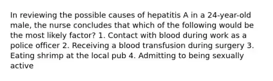 In reviewing the possible causes of hepatitis A in a 24-year-old male, the nurse concludes that which of the following would be the most likely factor? 1. Contact with blood during work as a police officer 2. Receiving a blood transfusion during surgery 3. Eating shrimp at the local pub 4. Admitting to being sexually active