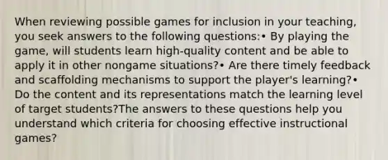 When reviewing possible games for inclusion in your teaching, you seek answers to the following questions:• By playing the game, will students learn high-quality content and be able to apply it in other nongame situations?• Are there timely feedback and scaffolding mechanisms to support the player's learning?• Do the content and its representations match the learning level of target students?The answers to these questions help you understand which criteria for choosing effective instructional games?