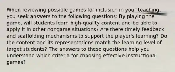 When reviewing possible games for inclusion in your teaching, you seek answers to the following questions: By playing the game, will students learn high-quality content and be able to apply it in other nongame situations? Are there timely feedback and scaffolding mechanisms to support the player's learning? Do the content and its representations match the learning level of target students? The answers to these questions help you understand which criteria for choosing effective instructional games?