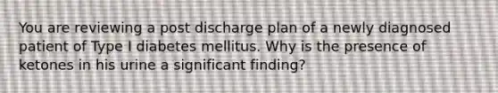 You are reviewing a post discharge plan of a newly diagnosed patient of Type I diabetes mellitus. Why is the presence of ketones in his urine a significant finding?