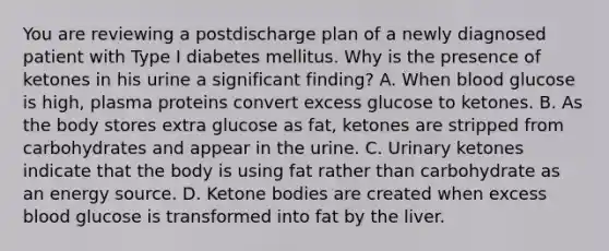 You are reviewing a postdischarge plan of a newly diagnosed patient with Type I diabetes mellitus. Why is the presence of ketones in his urine a significant finding? A. When blood glucose is high, plasma proteins convert excess glucose to ketones. B. As the body stores extra glucose as fat, ketones are stripped from carbohydrates and appear in the urine. C. Urinary ketones indicate that the body is using fat rather than carbohydrate as an energy source. D. Ketone bodies are created when excess blood glucose is transformed into fat by the liver.