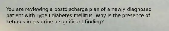 You are reviewing a postdischarge plan of a newly diagnosed patient with Type I diabetes mellitus. Why is the presence of ketones in his urine a significant finding?