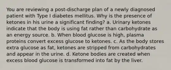 You are reviewing a post-discharge plan of a newly diagnosed patient with Type I diabetes mellitus. Why is the presence of ketones in his urine a significant finding? a. Urinary ketones indicate that the body is using fat rather than carbohydrate as an energy source. b. When blood glucose is high, plasma proteins convert excess glucose to ketones. c. As the body stores extra glucose as fat, ketones are stripped from carbohydrates and appear in the urine. d. Ketone bodies are created when excess blood glucose is transformed into fat by the liver.