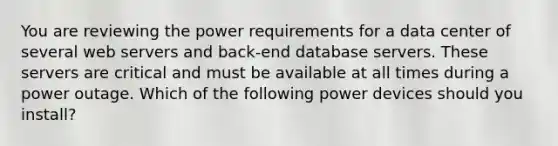 You are reviewing the power requirements for a data center of several web servers and back-end database servers. These servers are critical and must be available at all times during a power outage. Which of the following power devices should you install?