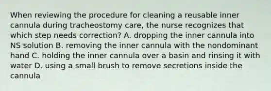 When reviewing the procedure for cleaning a reusable inner cannula during tracheostomy care, the nurse recognizes that which step needs correction? A. dropping the inner cannula into NS solution B. removing the inner cannula with the nondominant hand C. holding the inner cannula over a basin and rinsing it with water D. using a small brush to remove secretions inside the cannula