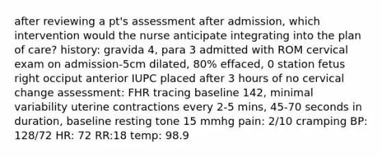 after reviewing a pt's assessment after admission, which intervention would the nurse anticipate integrating into the plan of care? history: gravida 4, para 3 admitted with ROM cervical exam on admission-5cm dilated, 80% effaced, 0 station fetus right occiput anterior IUPC placed after 3 hours of no cervical change assessment: FHR tracing baseline 142, minimal variability uterine contractions every 2-5 mins, 45-70 seconds in duration, baseline resting tone 15 mmhg pain: 2/10 cramping BP: 128/72 HR: 72 RR:18 temp: 98.9