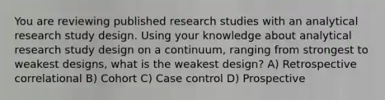 You are reviewing published research studies with an analytical research study design. Using your knowledge about analytical research study design on a continuum, ranging from strongest to weakest designs, what is the weakest design? A) Retrospective correlational B) Cohort C) Case control D) Prospective