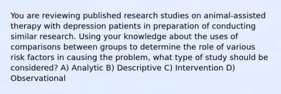 You are reviewing published research studies on animal-assisted therapy with depression patients in preparation of conducting similar research. Using your knowledge about the uses of comparisons between groups to determine the role of various risk factors in causing the problem, what type of study should be considered? A) Analytic B) Descriptive C) Intervention D) Observational