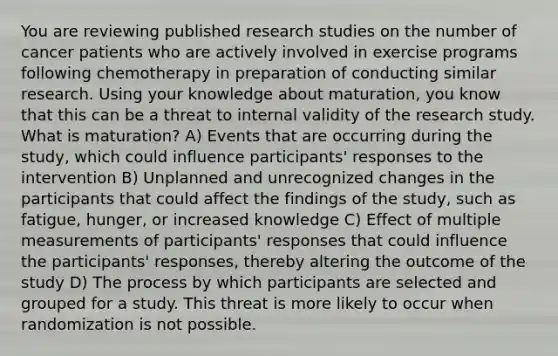 You are reviewing published research studies on the number of cancer patients who are actively involved in exercise programs following chemotherapy in preparation of conducting similar research. Using your knowledge about maturation, you know that this can be a threat to internal validity of the research study. What is maturation? A) Events that are occurring during the study, which could influence participants' responses to the intervention B) Unplanned and unrecognized changes in the participants that could affect the findings of the study, such as fatigue, hunger, or increased knowledge C) Effect of multiple measurements of participants' responses that could influence the participants' responses, thereby altering the outcome of the study D) The process by which participants are selected and grouped for a study. This threat is more likely to occur when randomization is not possible.