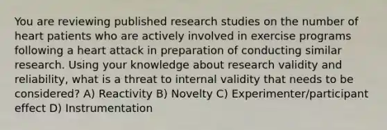 You are reviewing published research studies on the number of heart patients who are actively involved in exercise programs following a heart attack in preparation of conducting similar research. Using your knowledge about research validity and reliability, what is a threat to internal validity that needs to be considered? A) Reactivity B) Novelty C) Experimenter/participant effect D) Instrumentation