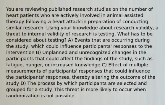 You are reviewing published research studies on the number of heart patients who are actively involved in animal-assisted therapy following a heart attack in preparation of conducting similar research. Using your knowledge about research validity, a threat to internal validity of research is testing. What has to be considered about testing? A) Events that are occurring during the study, which could influence participants' responses to the intervention B) Unplanned and unrecognized changes in the participants that could affect the findings of the study, such as fatigue, hunger, or increased knowledge C) Effect of multiple measurements of participants' responses that could influence the participants' responses, thereby altering the outcome of the study D) The process by which participants are selected and grouped for a study. This threat is more likely to occur when randomization is not possible.