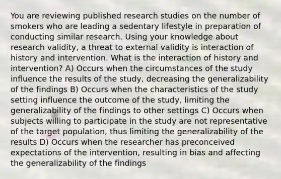 You are reviewing published research studies on the number of smokers who are leading a sedentary lifestyle in preparation of conducting similar research. Using your knowledge about research validity, a threat to external validity is interaction of history and intervention. What is the interaction of history and intervention? A) Occurs when the circumstances of the study influence the results of the study, decreasing the generalizability of the findings B) Occurs when the characteristics of the study setting influence the outcome of the study, limiting the generalizability of the findings to other settings C) Occurs when subjects willing to participate in the study are not representative of the target population, thus limiting the generalizability of the results D) Occurs when the researcher has preconceived expectations of the intervention, resulting in bias and affecting the generalizability of the findings