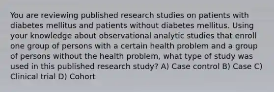 You are reviewing published research studies on patients with diabetes mellitus and patients without diabetes mellitus. Using your knowledge about observational analytic studies that enroll one group of persons with a certain health problem and a group of persons without the health problem, what type of study was used in this published research study? A) Case control B) Case C) Clinical trial D) Cohort