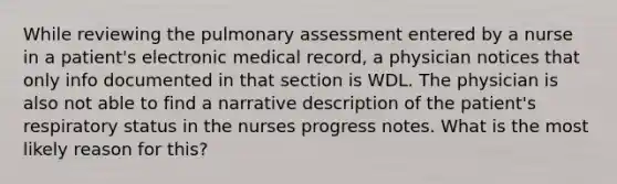 While reviewing the pulmonary assessment entered by a nurse in a patient's electronic medical record, a physician notices that only info documented in that section is WDL. The physician is also not able to find a narrative description of the patient's respiratory status in the nurses progress notes. What is the most likely reason for this?