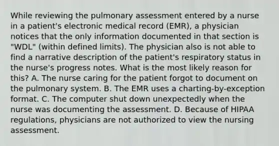 While reviewing the pulmonary assessment entered by a nurse in a patient's electronic medical record (EMR), a physician notices that the only information documented in that section is "WDL" (within defined limits). The physician also is not able to find a narrative description of the patient's respiratory status in the nurse's progress notes. What is the most likely reason for this? A. The nurse caring for the patient forgot to document on the pulmonary system. B. The EMR uses a charting-by-exception format. C. The computer shut down unexpectedly when the nurse was documenting the assessment. D. Because of HIPAA regulations, physicians are not authorized to view the nursing assessment.