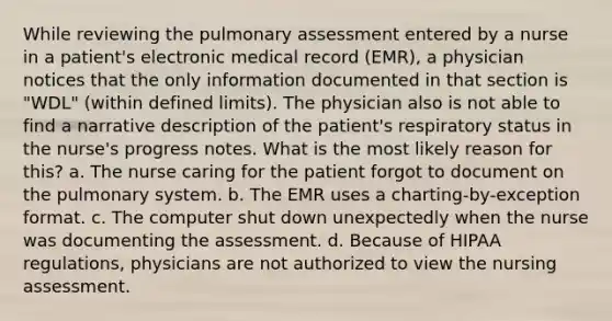 While reviewing the pulmonary assessment entered by a nurse in a patient's electronic medical record (EMR), a physician notices that the only information documented in that section is "WDL" (within defined limits). The physician also is not able to find a narrative description of the patient's respiratory status in the nurse's progress notes. What is the most likely reason for this? a. The nurse caring for the patient forgot to document on the pulmonary system. b. The EMR uses a charting-by-exception format. c. The computer shut down unexpectedly when the nurse was documenting the assessment. d. Because of HIPAA regulations, physicians are not authorized to view the nursing assessment.