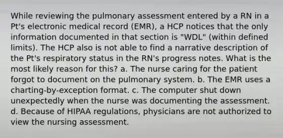 While reviewing the pulmonary assessment entered by a RN in a Pt's electronic medical record (EMR), a HCP notices that the only information documented in that section is "WDL" (within defined limits). The HCP also is not able to find a narrative description of the Pt's respiratory status in the RN's progress notes. What is the most likely reason for this? a. The nurse caring for the patient forgot to document on the pulmonary system. b. The EMR uses a charting-by-exception format. c. The computer shut down unexpectedly when the nurse was documenting the assessment. d. Because of HIPAA regulations, physicians are not authorized to view the nursing assessment.