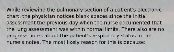 While reviewing the pulmonary section of a patient's electronic chart, the physician notices blank spaces since the initial assessment the previous day when the nurse documented that the lung assessment was within normal limits. There also are no progress notes about the patient's respiratory status in the nurse's notes. The most likely reason for this is because: