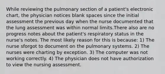 While reviewing the pulmonary section of a patient's electronic chart, the physician notices blank spaces since the initial assessment the previous day when the nurse documented that the lung assessment was within normal limits.There also are no progress notes about the patient's respiratory status in the nurse's notes. The most likely reason for this is because: 1) The nurse sforgot to document on the pulmonary systems. 2) The nurses were charting by exception. 3) The computer was not working correctly. 4) The physician does not have authorization to view the nursing assessment.