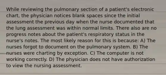 While reviewing the pulmonary section of a patient's electronic chart, the physician notices blank spaces since the initial assessment the previous day when the nurse documented that the lung assessment was within normal limits. There also are no progress notes about the patient's respiratory status in the nurse's notes. The most likely reason for this is because: A) The nurses forgot to document on the pulmonary system. B) The nurses were charting by exception. C) The computer is not working correctly. D) The physician does not have authorization to view the nursing assessment.