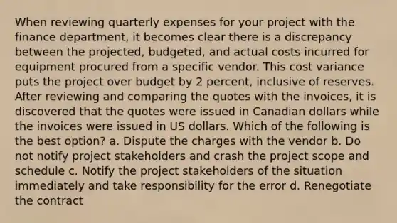 When reviewing quarterly expenses for your project with the finance department, it becomes clear there is a discrepancy between the projected, budgeted, and actual costs incurred for equipment procured from a specific vendor. This cost variance puts the project over budget by 2 percent, inclusive of reserves. After reviewing and comparing the quotes with the invoices, it is discovered that the quotes were issued in Canadian dollars while the invoices were issued in US dollars. Which of the following is the best option? a. Dispute the charges with the vendor b. Do not notify project stakeholders and crash the project scope and schedule c. Notify the project stakeholders of the situation immediately and take responsibility for the error d. Renegotiate the contract