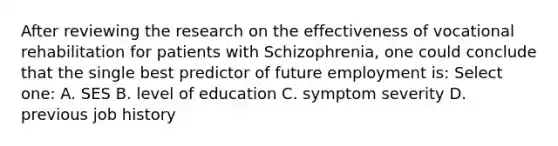 After reviewing the research on the effectiveness of vocational rehabilitation for patients with Schizophrenia, one could conclude that the single best predictor of future employment is: Select one: A. SES B. level of education C. symptom severity D. previous job history