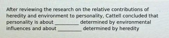 After reviewing the research on the relative contributions of heredity and environment to personality, Cattell concluded that personality is about __________ determined by environmental influences and about __________ determined by heredity