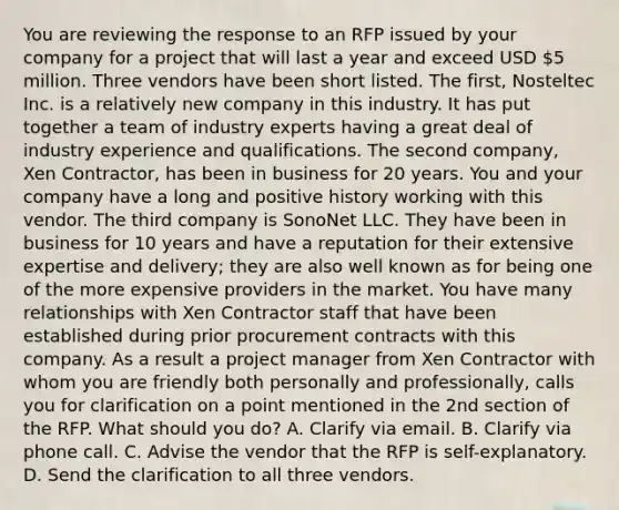 You are reviewing the response to an RFP issued by your company for a project that will last a year and exceed USD 5 million. Three vendors have been short listed. The first, Nosteltec Inc. is a relatively new company in this industry. It has put together a team of industry experts having a great deal of industry experience and qualifications. The second company, Xen Contractor, has been in business for 20 years. You and your company have a long and positive history working with this vendor. The third company is SonoNet LLC. They have been in business for 10 years and have a reputation for their extensive expertise and delivery; they are also well known as for being one of the more expensive providers in the market. You have many relationships with Xen Contractor staff that have been established during prior procurement contracts with this company. As a result a project manager from Xen Contractor with whom you are friendly both personally and professionally, calls you for clarification on a point mentioned in the 2nd section of the RFP. What should you do? A. Clarify via email. B. Clarify via phone call. C. Advise the vendor that the RFP is self-explanatory. D. Send the clarification to all three vendors.