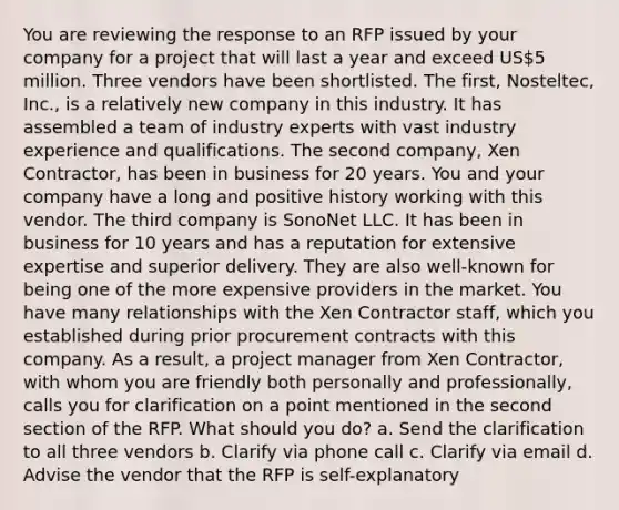 You are reviewing the response to an RFP issued by your company for a project that will last a year and exceed US5 million. Three vendors have been shortlisted. The first, Nosteltec, Inc., is a relatively new company in this industry. It has assembled a team of industry experts with vast industry experience and qualifications. The second company, Xen Contractor, has been in business for 20 years. You and your company have a long and positive history working with this vendor. The third company is SonoNet LLC. It has been in business for 10 years and has a reputation for extensive expertise and superior delivery. They are also well-known for being one of the more expensive providers in the market. You have many relationships with the Xen Contractor staff, which you established during prior procurement contracts with this company. As a result, a project manager from Xen Contractor, with whom you are friendly both personally and professionally, calls you for clarification on a point mentioned in the second section of the RFP. What should you do? a. Send the clarification to all three vendors b. Clarify via phone call c. Clarify via email d. Advise the vendor that the RFP is self-explanatory