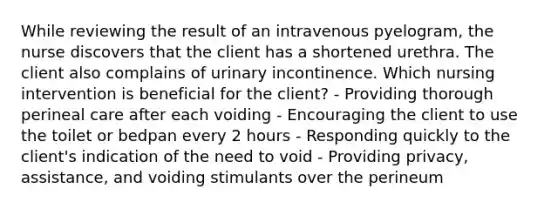 While reviewing the result of an intravenous pyelogram, the nurse discovers that the client has a shortened urethra. The client also complains of urinary incontinence. Which nursing intervention is beneficial for the client? - Providing thorough perineal care after each voiding - Encouraging the client to use the toilet or bedpan every 2 hours - Responding quickly to the client's indication of the need to void - Providing privacy, assistance, and voiding stimulants over the perineum