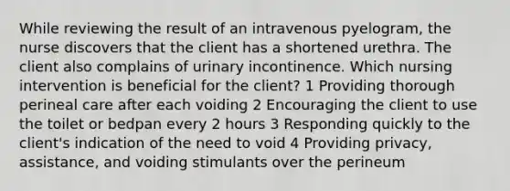 While reviewing the result of an intravenous pyelogram, the nurse discovers that the client has a shortened urethra. The client also complains of urinary incontinence. Which nursing intervention is beneficial for the client? 1 Providing thorough perineal care after each voiding 2 Encouraging the client to use the toilet or bedpan every 2 hours 3 Responding quickly to the client's indication of the need to void 4 Providing privacy, assistance, and voiding stimulants over the perineum