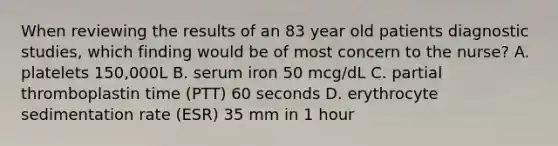 When reviewing the results of an 83 year old patients diagnostic studies, which finding would be of most concern to the nurse? A. platelets 150,000L B. serum iron 50 mcg/dL C. partial thromboplastin time (PTT) 60 seconds D. erythrocyte sedimentation rate (ESR) 35 mm in 1 hour