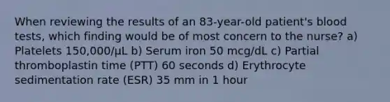 When reviewing the results of an 83-year-old patient's blood tests, which finding would be of most concern to the nurse? a) Platelets 150,000/μL b) Serum iron 50 mcg/dL c) Partial thromboplastin time (PTT) 60 seconds d) Erythrocyte sedimentation rate (ESR) 35 mm in 1 hour