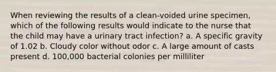 When reviewing the results of a clean-voided urine specimen, which of the following results would indicate to the nurse that the child may have a urinary tract infection? a. A specific gravity of 1.02 b. Cloudy color without odor c. A large amount of casts present d. 100,000 bacterial colonies per milliliter