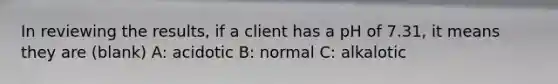 In reviewing the results, if a client has a pH of 7.31, it means they are (blank) A: acidotic B: normal C: alkalotic
