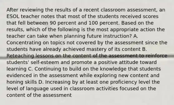 After reviewing the results of a recent classroom assessment, an ESOL teacher notes that most of the students received scores that fell between 90 percent and 100 percent. Based on the results, which of the following is the most appropriate action the teacher can take when planning future instruction? A. Concentrating on topics not covered by the assessment since the students have already achieved mastery of its content B. Reteaching lessons on the content of the assessment to reinforce students' self-esteem and promote a positive attitude toward learning C. Continuing to build on the knowledge that students evidenced in the assessment while exploring new content and honing skills D. Increasing by at least one proficiency level the level of language used in classroom activities focused on the content of the assessment