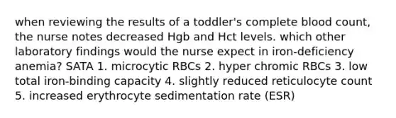 when reviewing the results of a toddler's complete blood count, the nurse notes decreased Hgb and Hct levels. which other laboratory findings would the nurse expect in iron-deficiency anemia? SATA 1. microcytic RBCs 2. hyper chromic RBCs 3. low total iron-binding capacity 4. slightly reduced reticulocyte count 5. increased erythrocyte sedimentation rate (ESR)