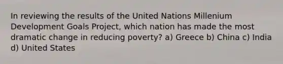 In reviewing the results of the United Nations Millenium Development Goals Project, which nation has made the most dramatic change in reducing poverty? a) Greece b) China c) India d) United States